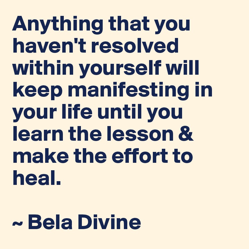 Anything that you haven't resolved within yourself will keep manifesting in your life until you learn the lesson & make the effort to heal.

~ Bela Divine