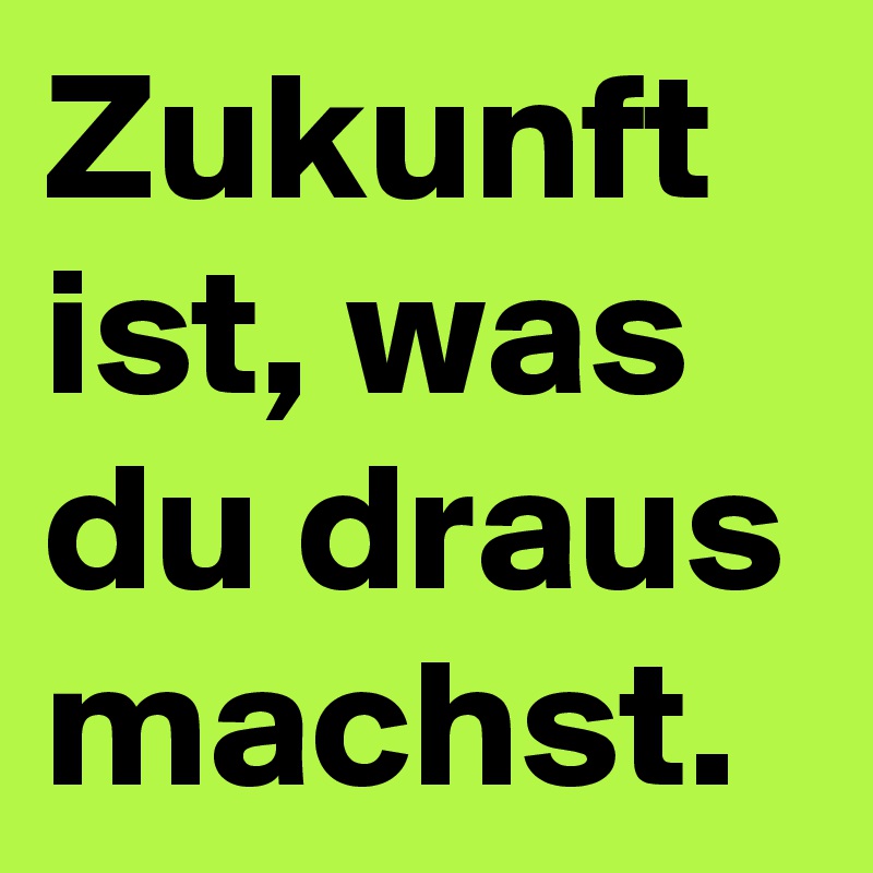 Zukunft ist, was du draus machst.