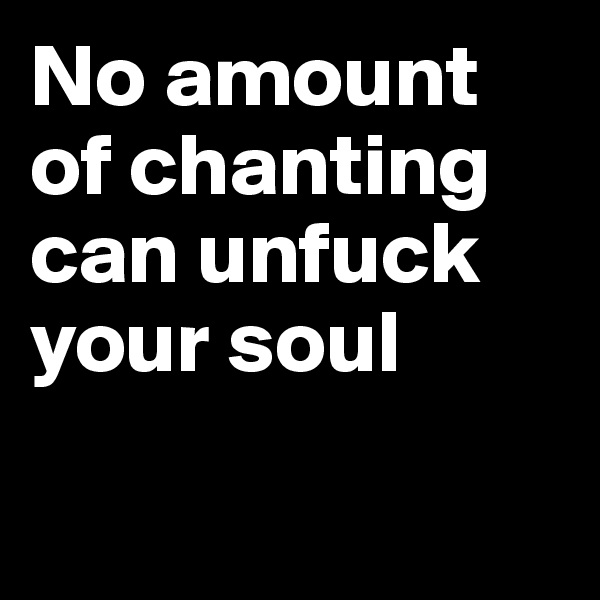 No amount of chanting can unfuck your soul

