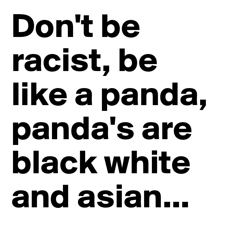 Don't be racist, be like a panda, panda's are black white and asian...