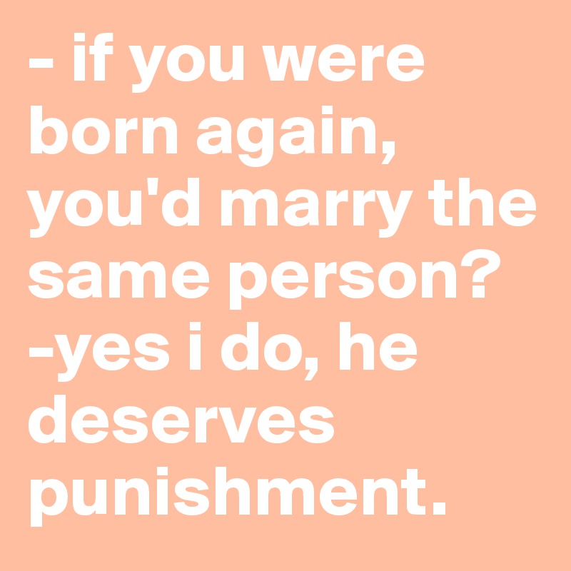 - if you were born again, you'd marry the same person?
-yes i do, he deserves punishment.