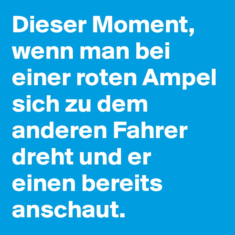 Dieser Moment, wenn man bei einer roten Ampel sich zu dem anderen Fahrer dreht und er einen bereits anschaut.