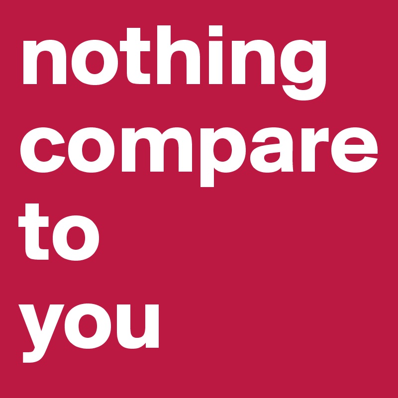 nothing
compare
to
you