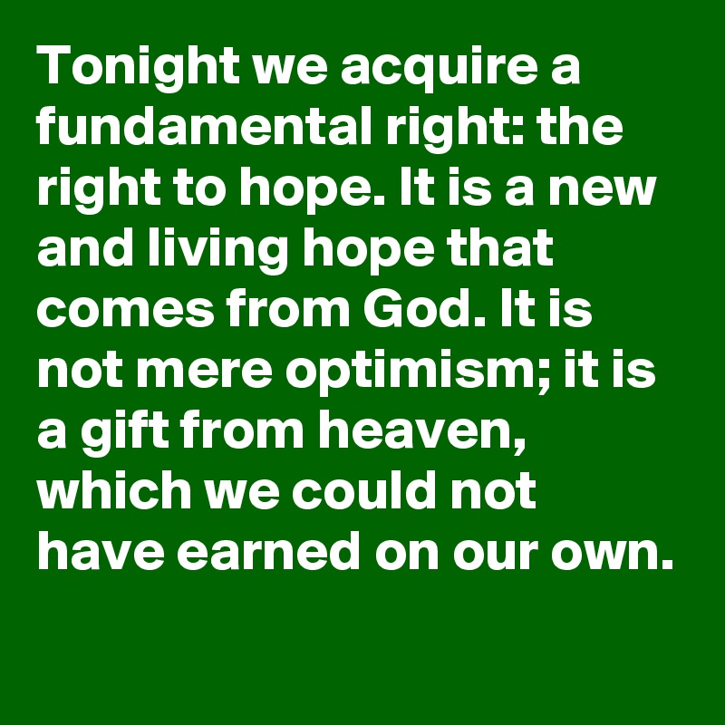 Tonight we acquire a fundamental right: the right to hope. It is a new and living hope that comes from God. It is not mere optimism; it is a gift from heaven, which we could not have earned on our own.