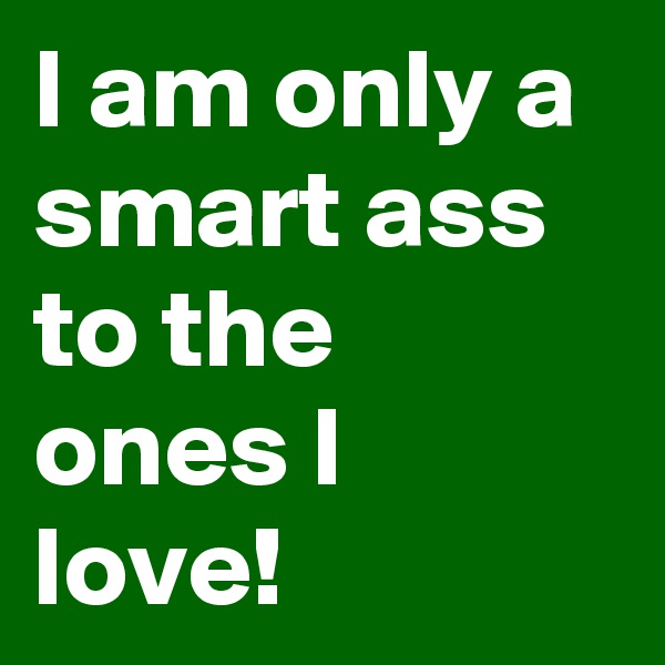 I am only a smart ass to the ones I love!