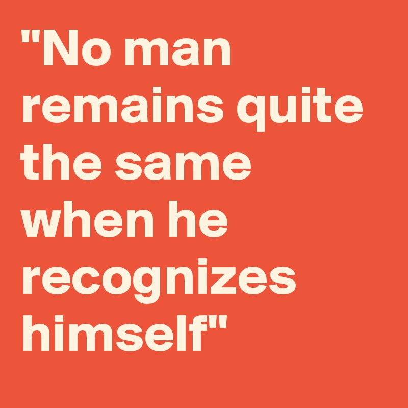 "No man remains quite the same when he recognizes himself"