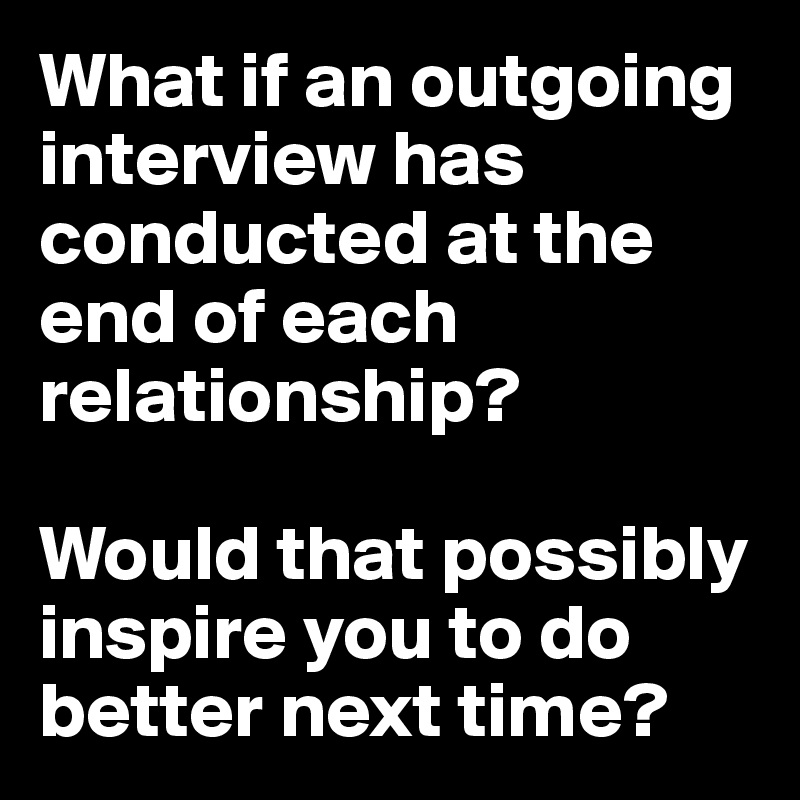 What if an outgoing interview has conducted at the end of each relationship? 

Would that possibly inspire you to do better next time?