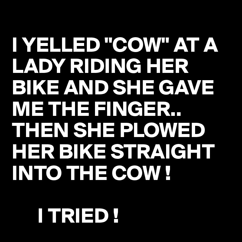 
I YELLED "COW" AT A LADY RIDING HER BIKE AND SHE GAVE ME THE FINGER..
THEN SHE PLOWED HER BIKE STRAIGHT INTO THE COW !

      I TRIED !