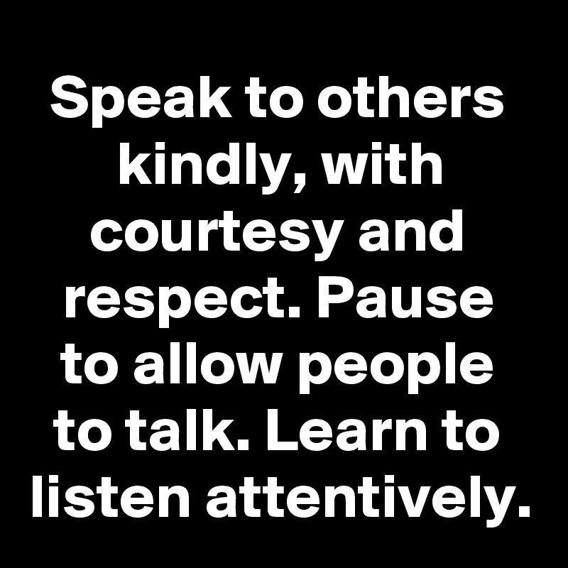 Speak to others kindly, with courtesy and respect. Pause to allow people to talk. Learn to listen attentively.
