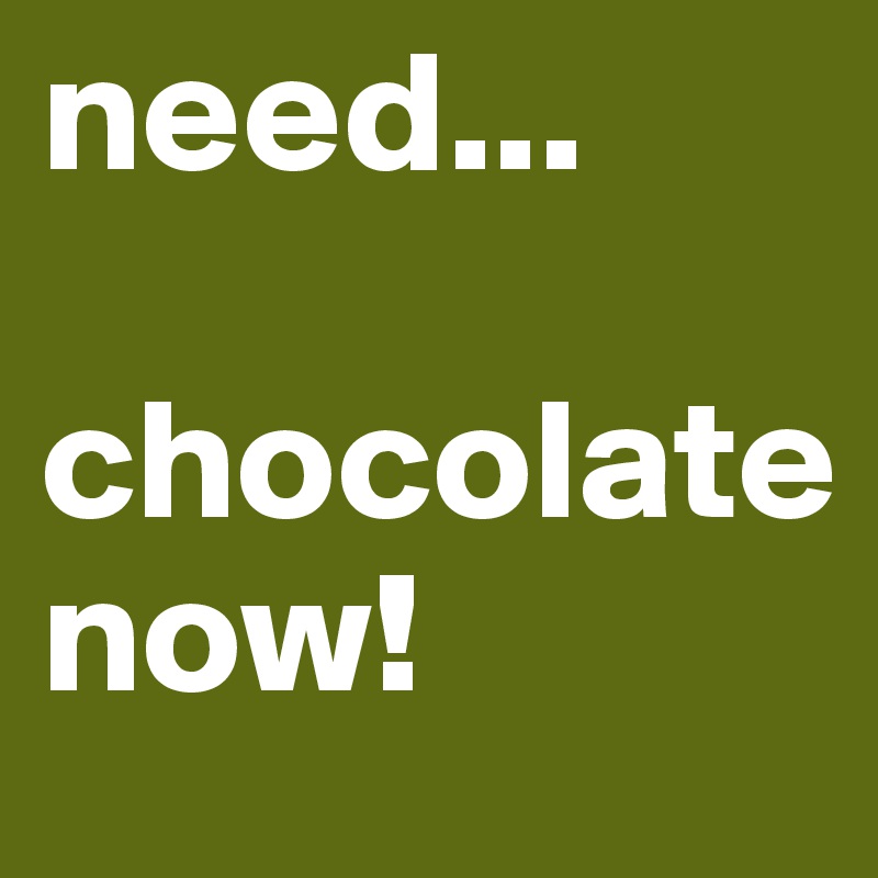 need...

chocolate 
now!