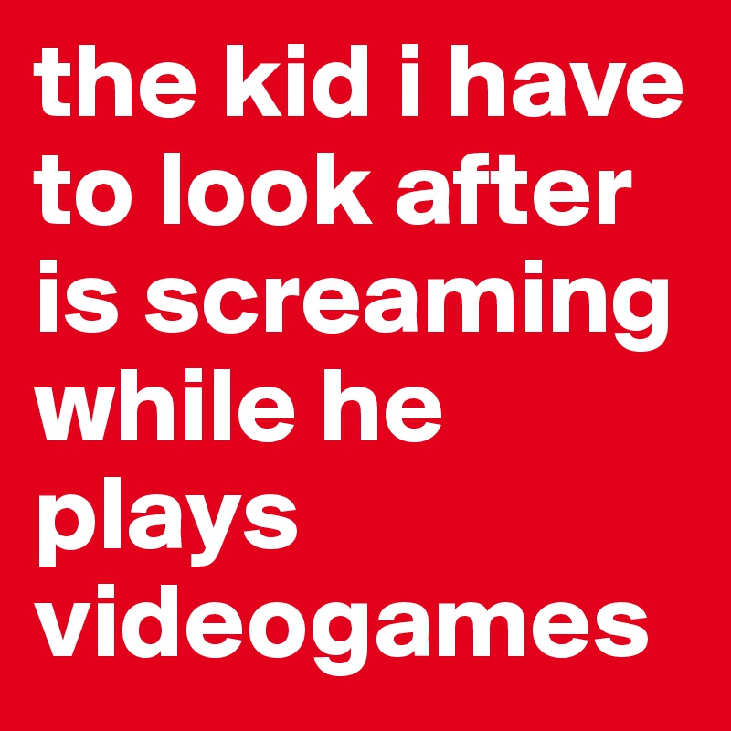 the kid i have to look after is screaming while he plays videogames