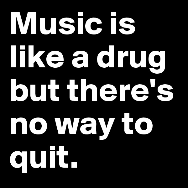 Music is like a drug
but there's no way to quit.