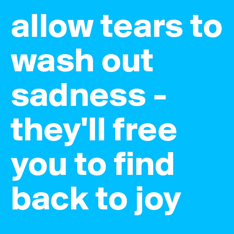 allow tears to wash out sadness - they'll free you to find back to joy