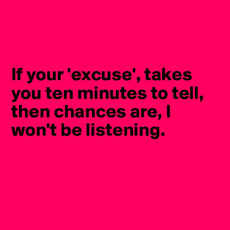 


If your 'excuse', takes you ten minutes to tell, then chances are, I won't be listening. 



