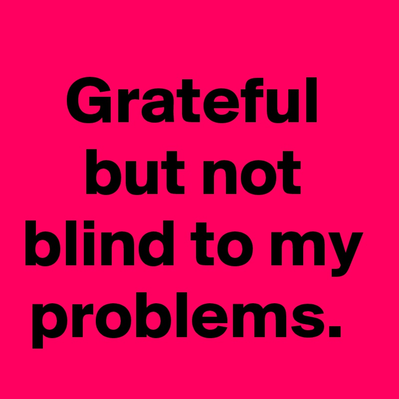 Grateful but not blind to my problems. 