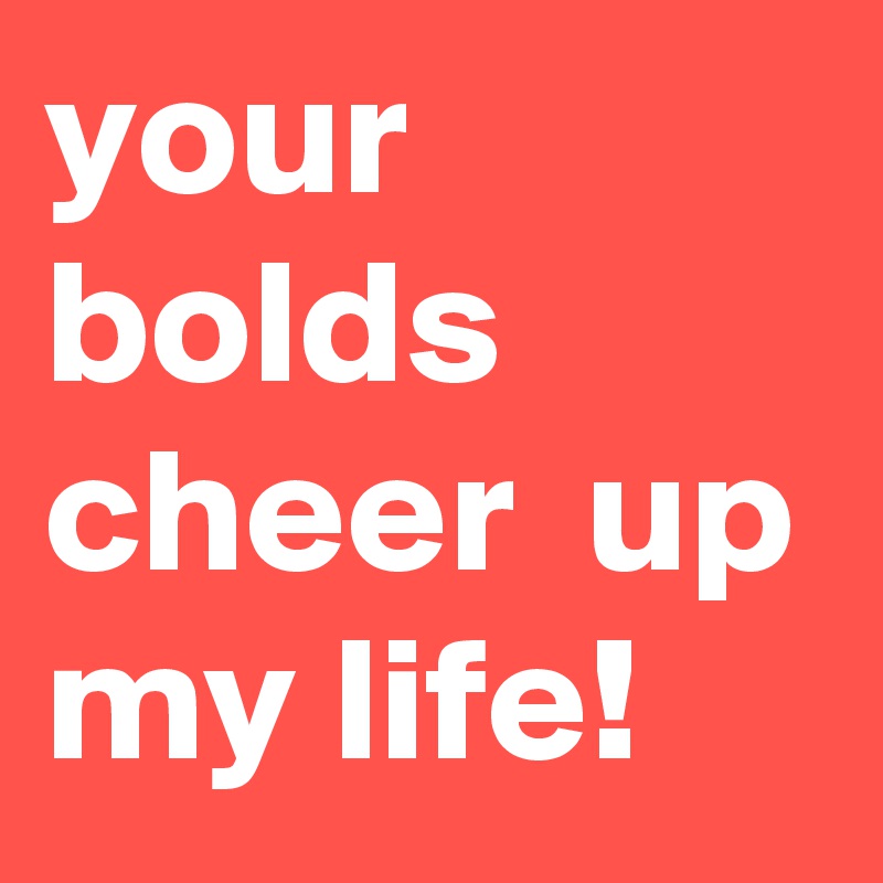 your bolds cheer  up my life!