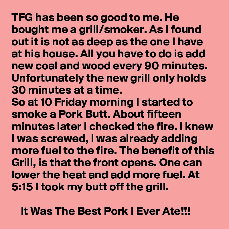 TFG has been so good to me. He bought me a grill/smoker. As I found out it is not as deep as the one I have at his house. All you have to do is add new coal and wood every 90 minutes. Unfortunately the new grill only holds 30 minutes at a time.
So at 10 Friday morning I started to smoke a Pork Butt. About fifteen minutes later I checked the fire. I knew I was screwed, I was already adding more fuel to the fire. The benefit of this Grill, is that the front opens. One can lower the heat and add more fuel. At 5:15 I took my butt off the grill.

    It Was The Best Pork I Ever Ate!!!