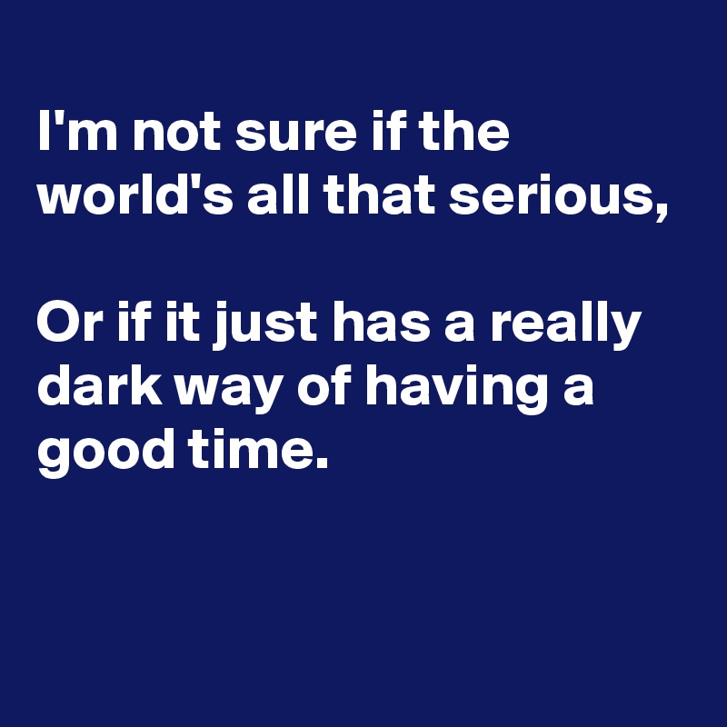 
I'm not sure if the world's all that serious,

Or if it just has a really dark way of having a good time.


