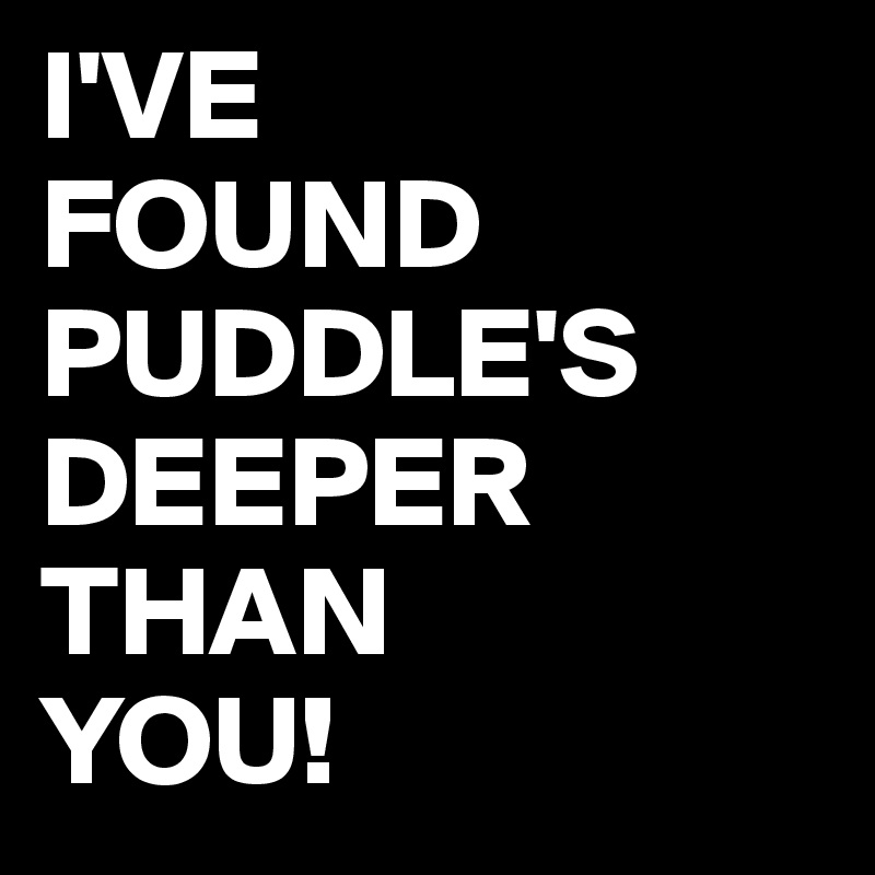 I'VE 
FOUND
PUDDLE'S
DEEPER
THAN 
YOU!