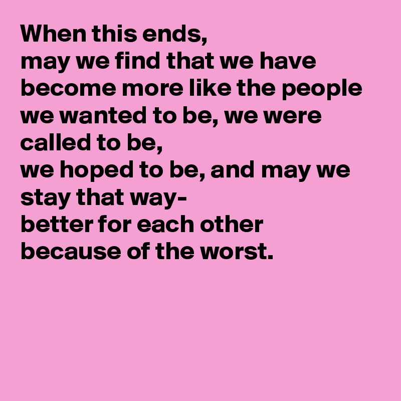 When this ends, 
may we find that we have become more like the people we wanted to be, we were called to be,
we hoped to be, and may we stay that way-
better for each other
because of the worst.



