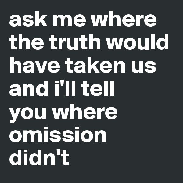 ask me where the truth would have taken us and i'll tell 
you where omission 
didn't