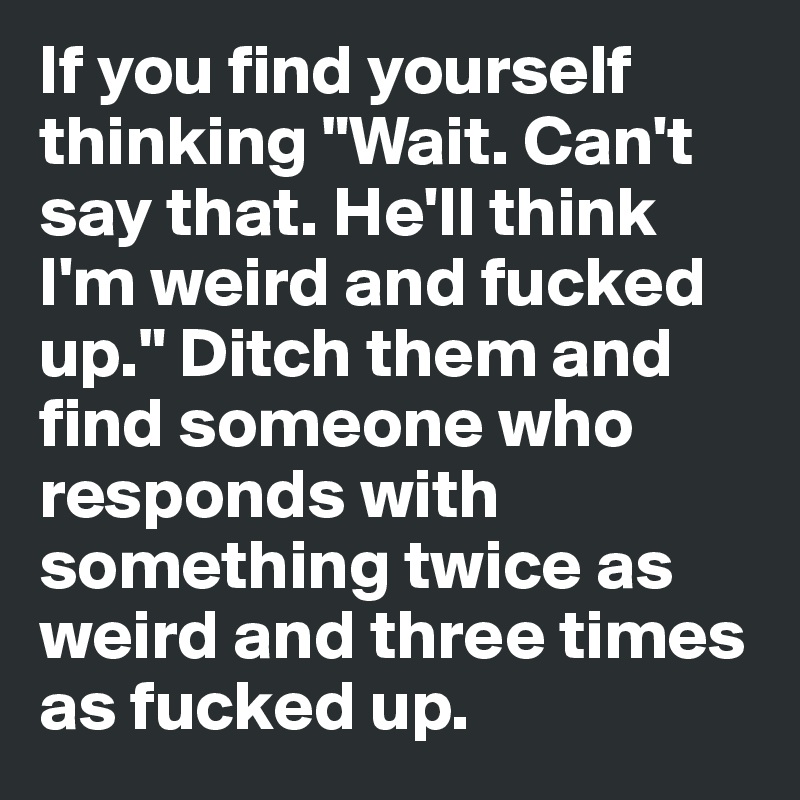 If you find yourself thinking "Wait. Can't say that. He'll think I'm weird and fucked up." Ditch them and find someone who responds with something twice as weird and three times as fucked up.