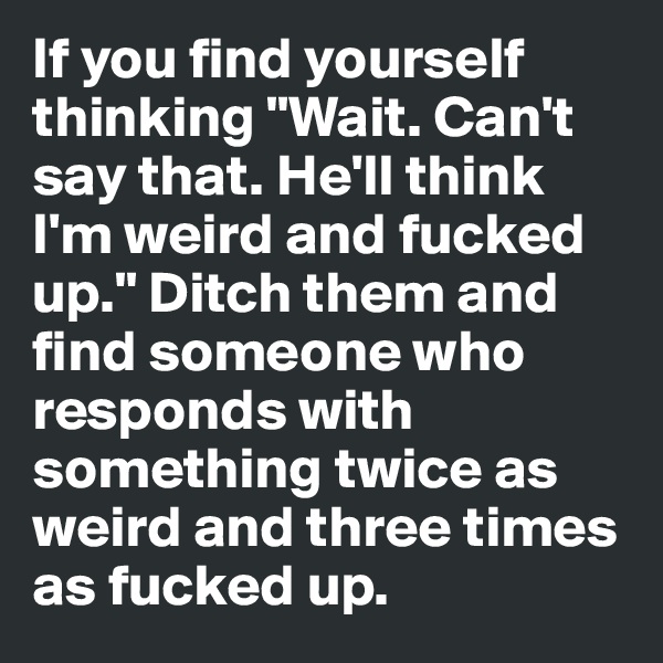 If you find yourself thinking "Wait. Can't say that. He'll think I'm weird and fucked up." Ditch them and find someone who responds with something twice as weird and three times as fucked up.