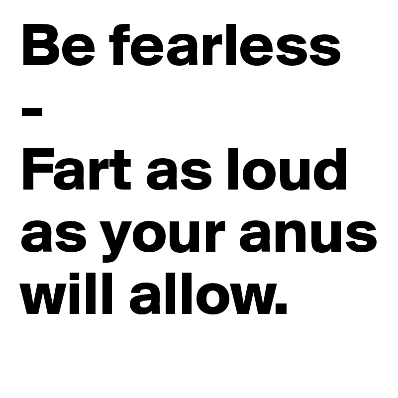 Be fearless - 
Fart as loud as your anus will allow.