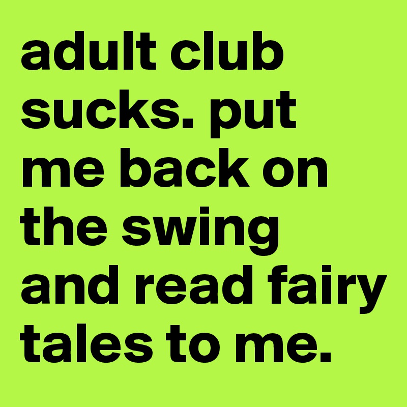 adult club sucks. put me back on the swing and read fairy tales to me.