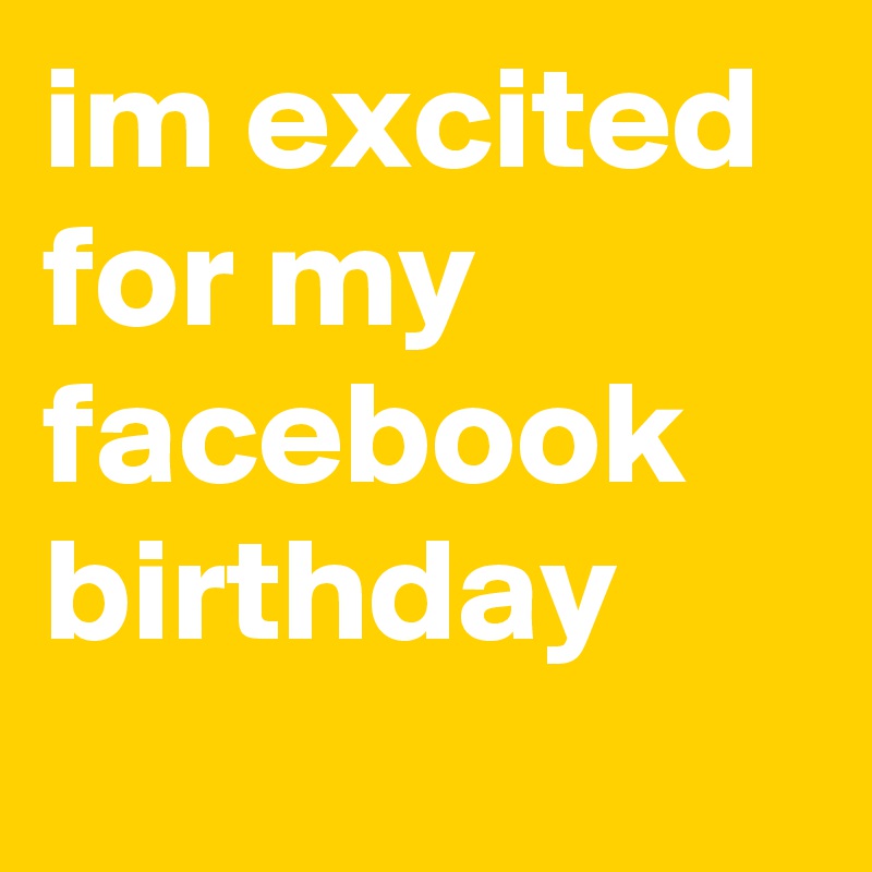 im excited for my facebook birthday 