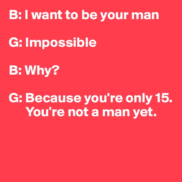 B: I want to be your man

G: Impossible

B: Why?

G: Because you're only 15.
      You're not a man yet.


