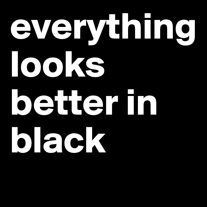 everything            looks better in black