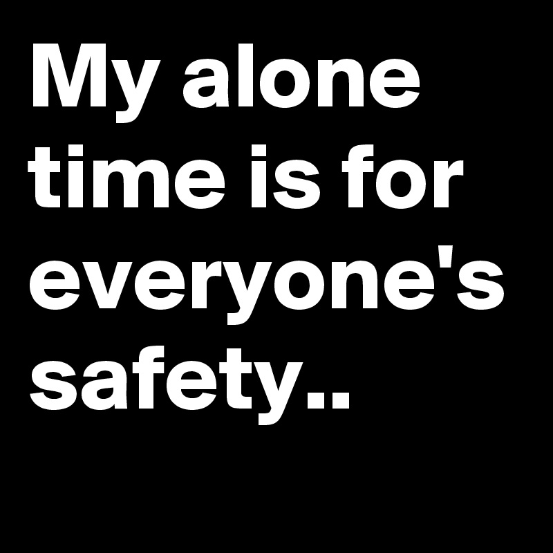 My alone time is for everyone's
safety..