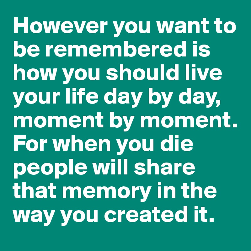 However you want to be remembered is how you should live your life day by day, moment by moment. For when you die people will share that memory in the way you created it.