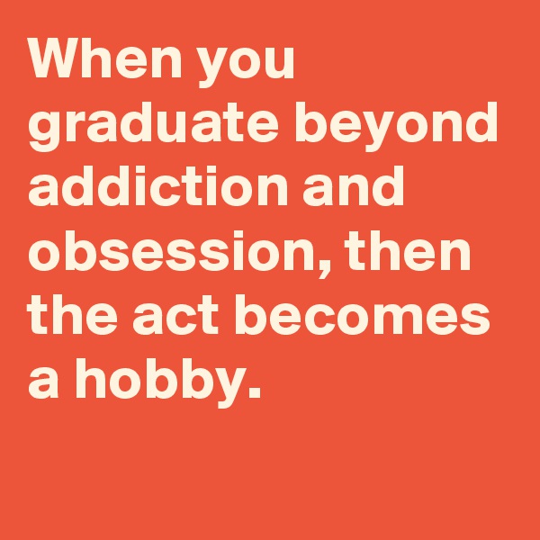 When you graduate beyond addiction and obsession, then the act becomes a hobby.