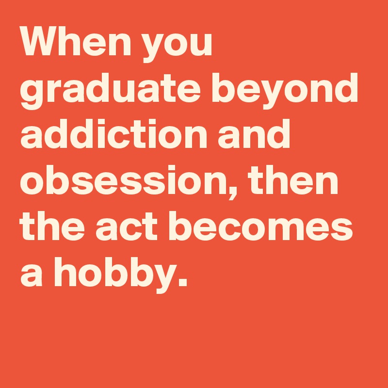 When you graduate beyond addiction and obsession, then the act becomes a hobby.