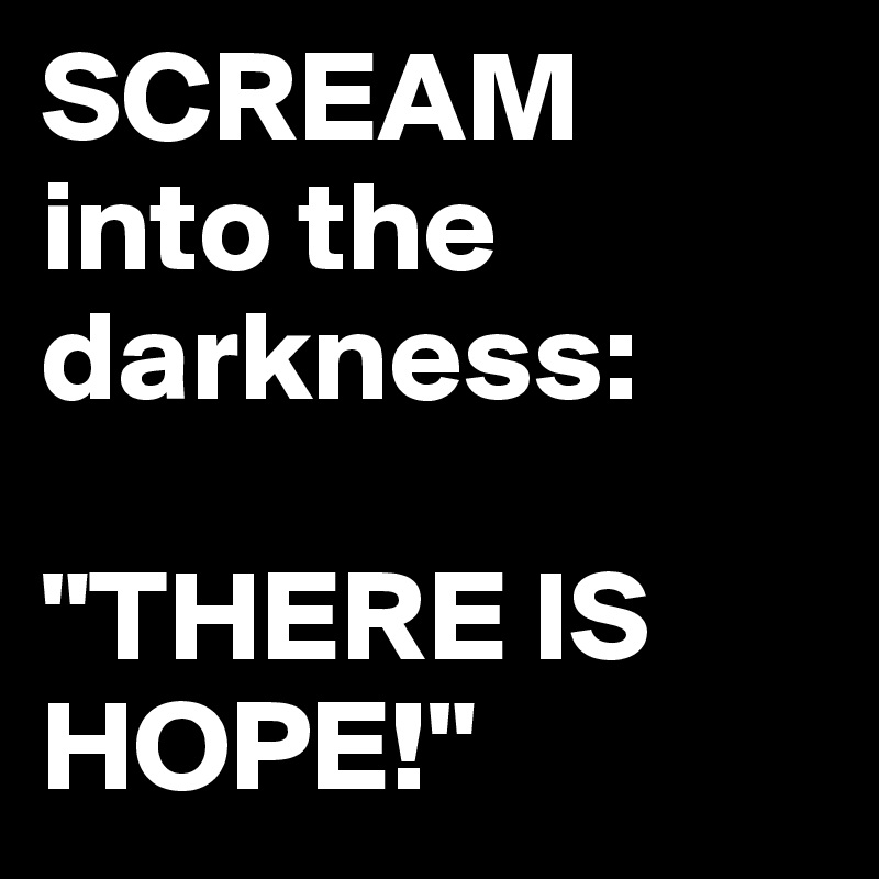SCREAM into the darkness:

"THERE IS 
HOPE!"