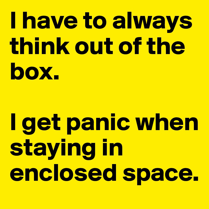 I have to always think out of the box.

I get panic when staying in enclosed space.