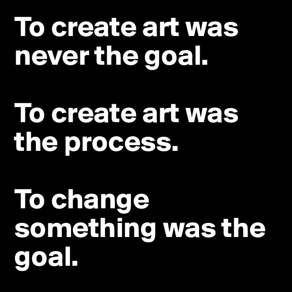 To create art was never the goal. 

To create art was the process. 

To change something was the goal. 
