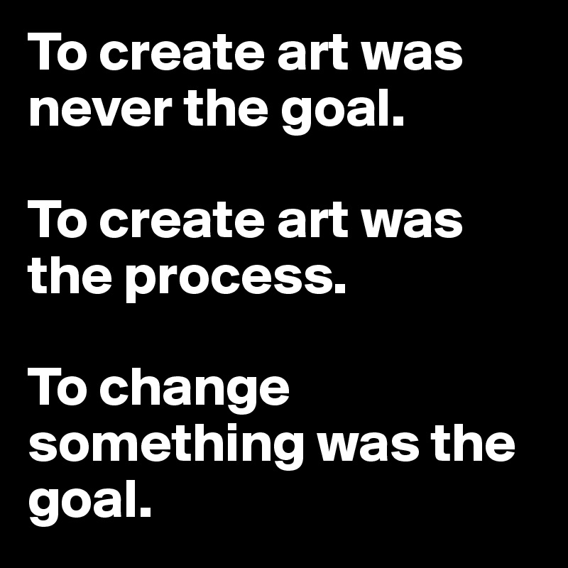 To create art was never the goal. 

To create art was the process. 

To change something was the goal. 