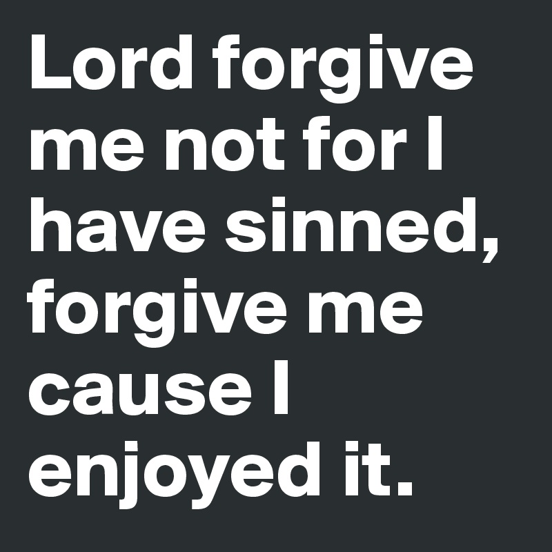 Lord forgive me not for I have sinned, forgive me cause I enjoyed it.