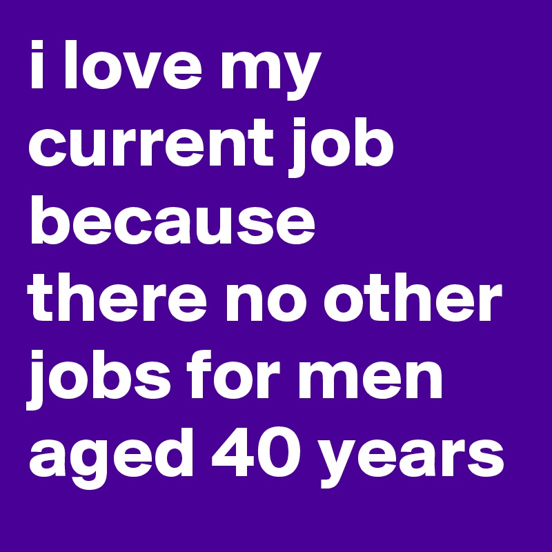 i love my current job because there no other jobs for men aged 40 years