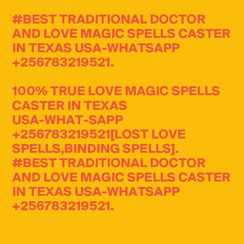 #BEST TRADITIONAL DOCTOR AND LOVE MAGIC SPELLS CASTER IN TEXAS USA-WHATSAPP +256783219521.

100% TRUE LOVE MAGIC SPELLS CASTER IN TEXAS USA-WHAT-SAPP +256783219521[LOST LOVE SPELLS,BINDING SPELLS].
#BEST TRADITIONAL DOCTOR AND LOVE MAGIC SPELLS CASTER IN TEXAS USA-WHATSAPP +256783219521.
