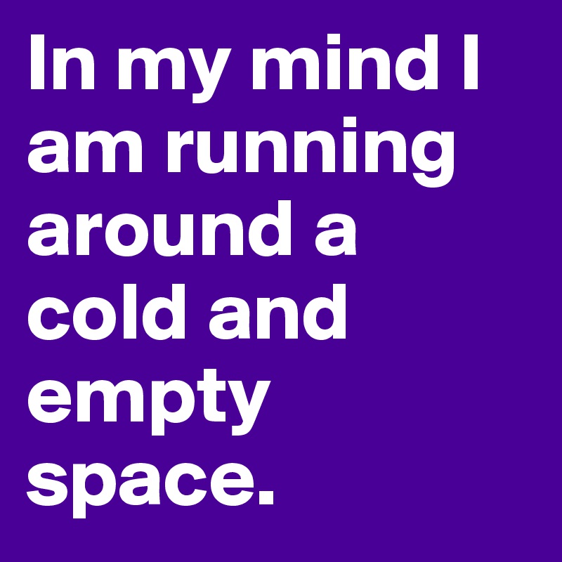 In my mind I am running around a cold and empty space. 