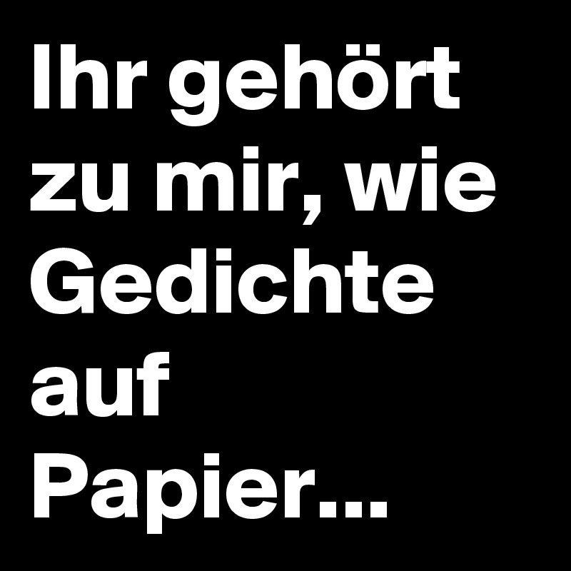 Ihr gehört zu mir, wie Gedichte auf Papier...