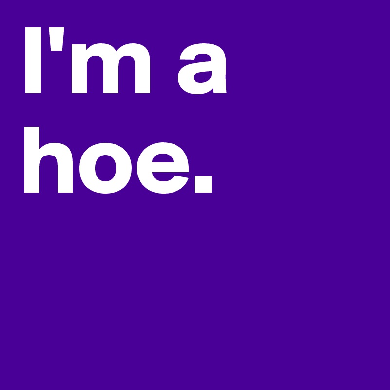 I'm a hoe.