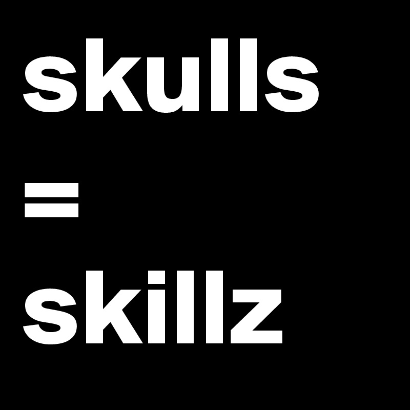 skulls =
skillz