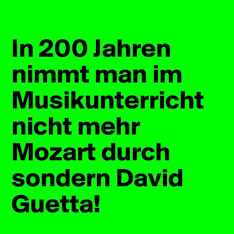 
In 200 Jahren nimmt man im Musikunterricht nicht mehr Mozart durch sondern David Guetta! 