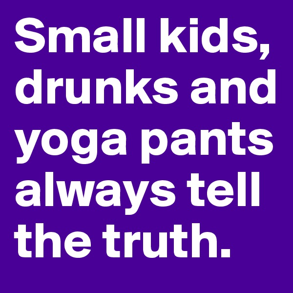 Small kids, drunks and yoga pants always tell the truth.