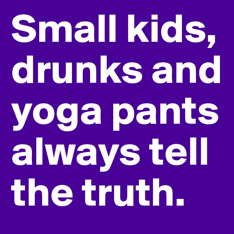 Small kids, drunks and yoga pants always tell the truth.
